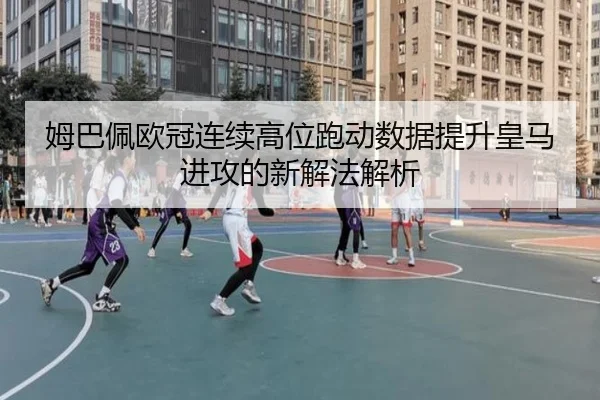 姆巴佩欧冠连续高位跑动数据提升皇马进攻的新解法解析