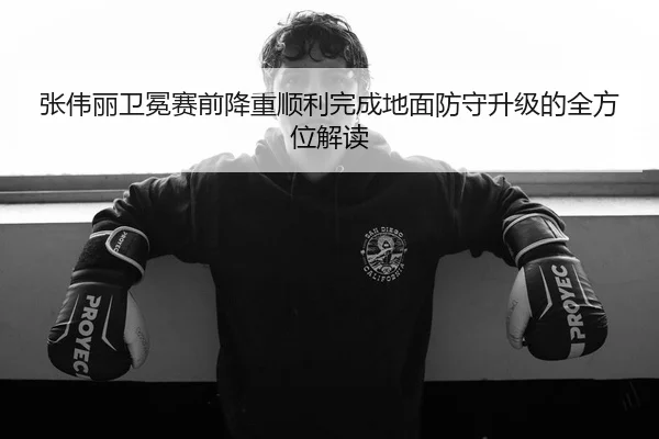张伟丽卫冕赛前降重顺利完成地面防守升级的全方位解读